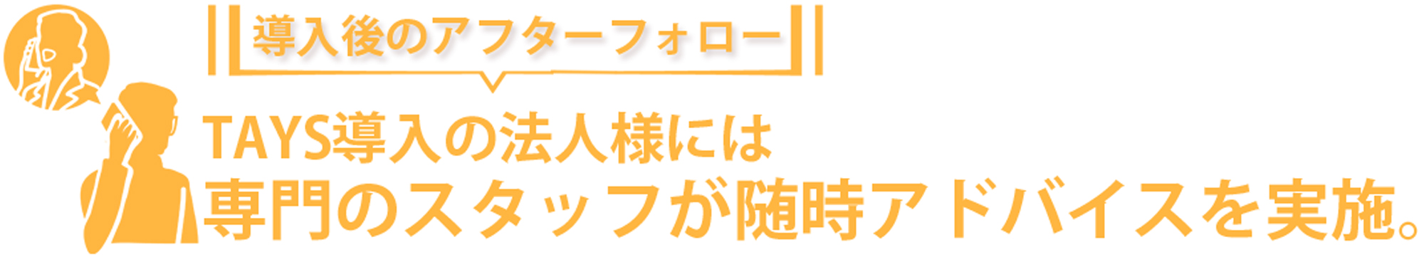 導入後のアフターフォローとして、TAYS導入の法人様には専門スタッフが随時アドバイスを実施いたします。